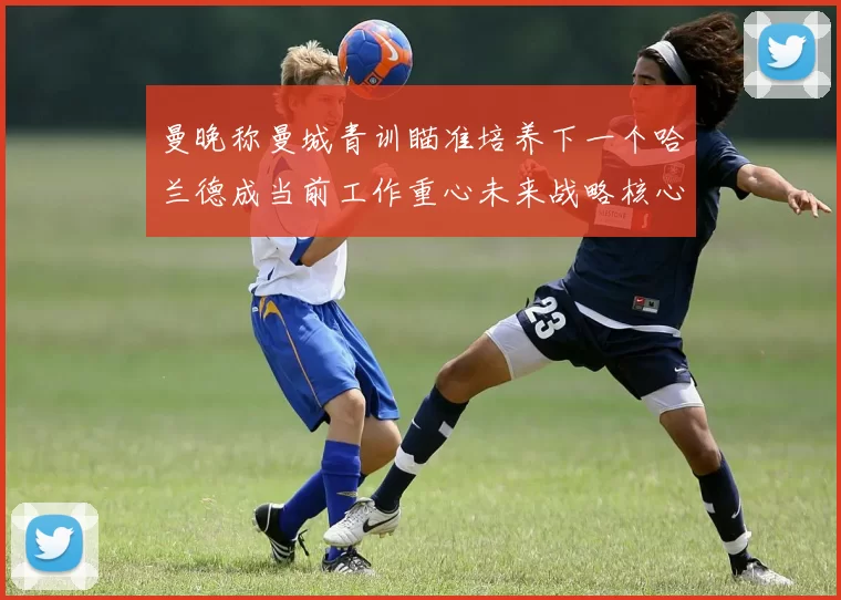 曼晚称曼城青训瞄准培养下一个哈兰德成当前工作重心未来战略核心