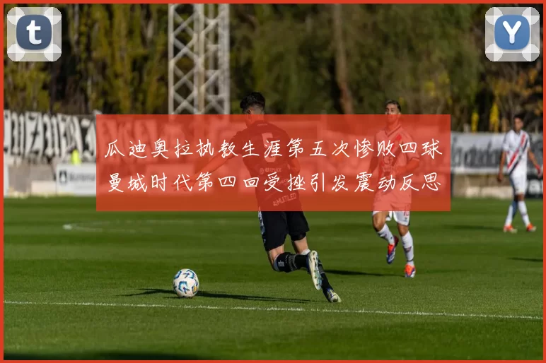 瓜迪奥拉执教生涯第五次惨败四球曼城时代第四回受挫引发震动反思